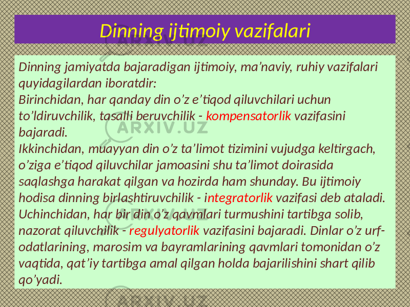 Dinning ijtimoiy vazifalari Dinning jamiyatda bajaradigan ijtimoiy, ma’naviy, ruhiy vazifalari quyidagilardan iboratdir: Birinchidan, har qanday din o’z e’tiqod qiluvchilari uchun to’ldiruvchilik, tasalli beruvchilik - kompensatorlik vazifasini bajaradi. Ikkinchidan, muayyan din o’z ta’limot tizimini vujudga keltirgach, o’ziga e’tiqod qiluvchilar jamoasini shu ta’limot doirasida saqlashga harakat qilgan va hozirda ham shunday. Bu ijtimoiy hodisa dinning birlashtiruvchilik - i ntegratorlik vazifasi deb ataladi. Uchinchidan, har bir din o’z qavmlari turmushini tartibga solib, nazorat qiluvchilik - regulyatorlik vazifasini bajaradi. Dinlar o’z urf- odatlarining, marosim va bayramlarining qavmlari tomonidan o’z vaqtida, qat’iy tartibga amal qilgan holda bajarilishini shart qilib qo’yadi. 