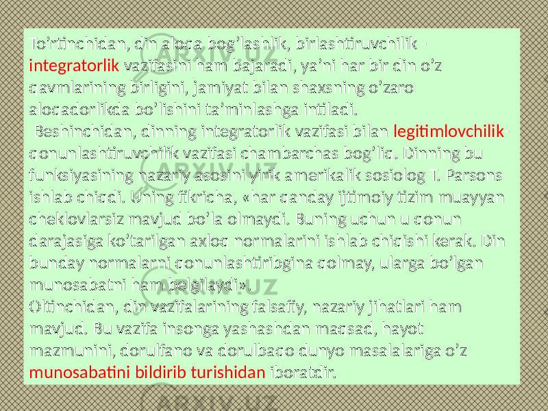 To’rtinchidan, din aloqa bog’lashlik, birlashtiruvchilik - integratorlik vazifasini ham bajaradi, ya’ni har bir din o’z qavmlarining birligini, jamiyat bilan shaxsning o’zaro aloqadorlikda bo’lishini ta’minlashga intiladi. Beshinchidan, dinning integratorlik vazifasi bilan legitimlovchilik - qonunlashtiruvchilik vazifasi chambarchas bog’liq. Dinning bu funksiyasining nazariy asosini yirik amerikalik sosiolog T. Parsons ishlab chiqdi. Uning fikricha, «har qanday ijtimoiy tizim muayyan cheklovlarsiz mavjud bo’la olmaydi. Buning uchun u qonun darajasiga ko’tarilgan axloq normalarini ishlab chiqishi kerak. Din bunday normalarni qonunlashtiribgina qolmay, ularga bo’lgan munosabatni ham belgilaydi». Oltinchidan, din vazifalarining falsafiy, nazariy jihatlari ham mavjud. Bu vazifa insonga yashashdan maqsad, hayot mazmunini, dorulfano va dorulbaqo dunyo masalalariga o’z munosabatini bildirib turishidan iboratdir. 