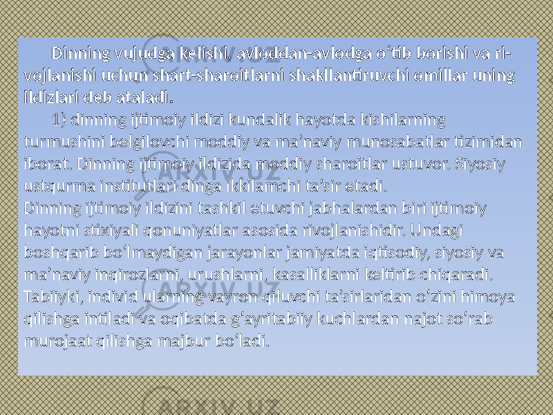 Dinning vujudga kelishi, avloddan-avlodga o‘tib borishi va ri- vojlanishi uchun shart-sharoitlarni shakllantiruvchi omillar uning ildizlari deb ataladi. 1) dinning ijtimoiy ildizi kundalik hayotda kishilarning turmushini belgilovchi moddiy va ma’naviy munosabatlar tizimidan iborat. Dinning ijtimoiy ildizida moddiy sharoitlar ustuvor. Siyosiy ustqurma institutlari dinga ikkilamchi ta’sir etadi. Dinning ijtimoiy ildizini tashkil etuvchi jabhalardan biri ijtimoiy hayotni stixiyali qonuniyatlar asosida rivojlanishidir. Undagi boshqarib bo‘lmaydigan jarayonlar jamiyatda iqtisodiy, siyosiy va ma’naviy inqirozlarni, urushlarni, kasalliklarni keltirib chiqaradi. Tabiiyki, individ ularning vayron qiluvchi ta’sirlaridan o‘zini himoya qilishga intiladi va oqibatda g‘ayritabiiy kuchlardan najot so‘rab murojaat qilishga majbur bo‘ladi. 