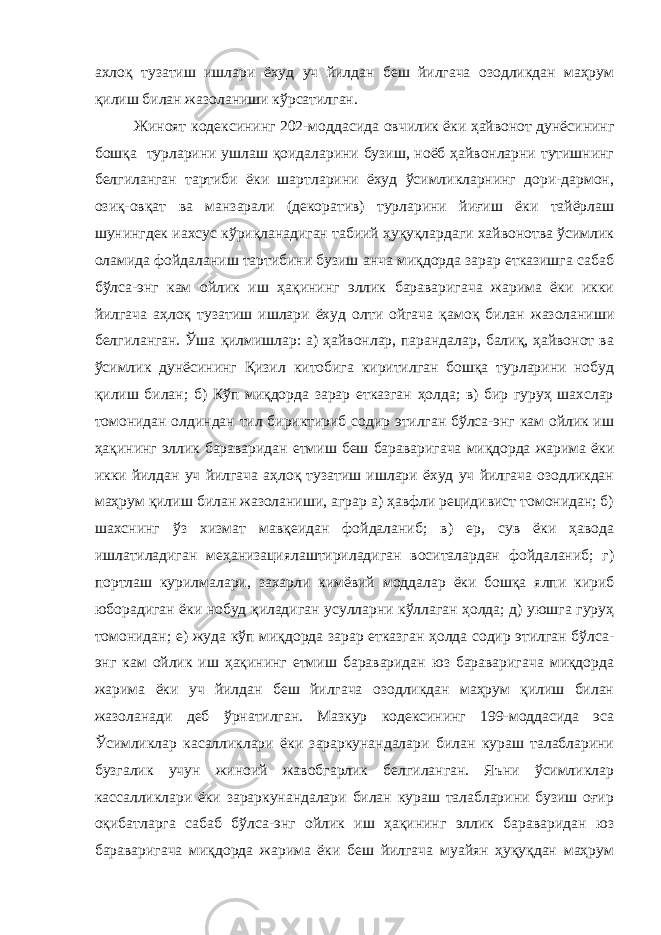 ахлоқ тузатиш ишлари ёхуд уч йилдан беш йилгача озодликдан маҳрум қилиш билан жазоланиши кўрсатилган. Жиноят кодексининг 202-моддасида овчилик ёки ҳайвонот дунёсининг бошқа турларини ушлаш қоидаларини бузиш, ноёб ҳайвонларни тутишнинг белгиланган тартиби ёки шартларини ёхуд ўсимликларнинг дори-дармон, озиқ-овқат ва манзарали (декоратив) турларини йиғиш ёки тайёрлаш шунингдек иахсус кўриқланадиган табиий ҳуқуқлардаги хайвонотва ўсимлик оламида фойдаланиш тартибини бузиш анча миқдорда зарар етказишга сабаб бўлса-энг кам ойлик иш ҳақининг эллик бараваригача жарима ёки икки йилгача аҳлоқ тузатиш ишлари ёхуд олти ойгача қамоқ билан жазоланиши белгиланган. Ўша қилмишлар: а) ҳайвонлар, парандалар, балиқ, ҳайвонот ва ўсимлик дунёсининг Қизил китобига киритилган бошқа турларини нобуд қилиш билан; б) Кўп миқдорда зарар етказган ҳолда; в) бир гуруҳ шахслар томонидан олдиндан тил бириктириб содир этилган бўлса-энг кам ойлик иш ҳақининг эллик бараваридан етмиш беш бараваригача миқдорда жарима ёки икки йилдан уч йилгача аҳлоқ тузатиш ишлари ёхуд уч йилгача озодликдан маҳрум қилиш билан жазоланиши, аграр а) ҳавфли рецидивист томонидан; б) шахснинг ўз хизмат мавқеидан фойдаланиб; в) ер, сув ёки ҳавода ишлатиладиган меҳанизациялаштириладиган воситалардан фойдаланиб; г) портлаш курилмалари, захарли кимёвий моддалар ёки бошқа ялпи кириб юборадиган ёки нобуд қиладиган усулларни кўллаган ҳолда; д) уюшга гуруҳ томонидан; е) жуда кўп миқдорда зарар етказган ҳолда содир этилган бўлса- энг кам ойлик иш ҳақининг етмиш бараваридан юз бараваригача миқдорда жарима ёки уч йилдан беш йилгача озодликдан маҳрум қилиш билан жазоланади деб ўрнатилган. Мазкур кодексининг 199-моддасида эса Ўсимликлар касалликлари ёки зараркунандалари билан кураш талабларини бузгалик учун жиноий жавобгарлик белгиланган. Яъни ўсимликлар кассалликлари ёки зараркунандалари билан кураш талабларини бузиш оғир оқибатларга сабаб бўлса-энг ойлик иш ҳақининг эллик бараваридан юз бараваригача миқдорда жарима ёки беш йилгача муайян ҳуқуқдан маҳрум 