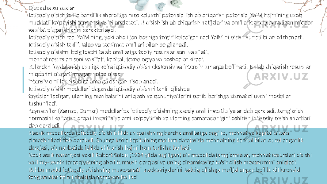 Qisqacha xulosalar Iqtisodiy o‘sish to‘liq bandlilik sharoitiga mos keluvchi potensial ishlab chiqarish potensial YaIM hajmining uzoq muddatli ko‘payishi tendensiyasini anglatadi. U o‘sish ishlab chiqarish natijalari va omillarida ro‘y beradigan miqdor va sifat o‘zgarishlarini xarakterlaydi. Iqtisodiy o‘sish real YaIM ning, yoki aholi jon boshiga to‘g‘ri keladigan real YaIM ni o‘sish sur’ati bilan o‘lchanadi. Iqtisodiy o‘sish taklif, talab va taqsimot omillari bilan belgilanadi. Iqtisodiy o‘sishni belgilovchi talab omillariga tabiiy resurslar soni va sifati, mehnat resurslari soni va sifati, kapital, texnologiya va boshqalar kiradi. Bulardan foydalanish usuliga ko‘ra iqtisodiy o‘sish ekstensiv va intensiv turlarga bo‘linadi. Ishlab chiqarish resurslar miqdorini o‘zgartirmagan holda o‘ssa, intensiv omillar hisobiga amalga oshgan hisoblanadi. Iqtisodiy o‘sish modellari deganda iqtisodiy o‘sishni tahlil qilishda foydalaniladigan, ularning manbalarini aniqlash va qonuniyatlarini ochib berishga xizmat qiluvchi modellar tushuniladi. Keynschilar (Xarrod, Domar) modellarida iqtisodiy o‘sishning asosiy omil investitsiyalar deb qaraladi. Jamg‘arish normasini ko‘tarish orqali investitsiyalarni ko‘paytirish va ularning samaradorligini oshirish ihtisodiy o‘sish shartlari deb qaraladi. Klassik modellarda iqtisodiy o‘sish ishlab chiqarishning barcha omillariga bog‘liq, mehnat va kapital o‘zaro almashiniladi deb qaraladi. Shunga ko‘ra kapitalning ma’lum darajasida mehnatning kapital bilan qurollanganlik darajasi, o‘z navbatida ishlab chiqarish hajmi ham turlicha bo‘ladi. Neoklassik nazariyasi vakili Robert Solou (1924 yilda tug‘ilgan) o‘z modelida jamg‘armalar, mehnat resurslari o‘sishi va ilmiy-texnik taraqqiyotning aholi turmush darajasi va uning dinamikasiga ta’sir qilish mexanizmini aniqladi. Ushbu model iqtisodiy o‘sishning muvozanatli traektoriyalarini tadqiq qilishga mo‘ljallangan bo‘lib, differensial tenglamalar tizimi shaklida namoyon bo‘ladi 