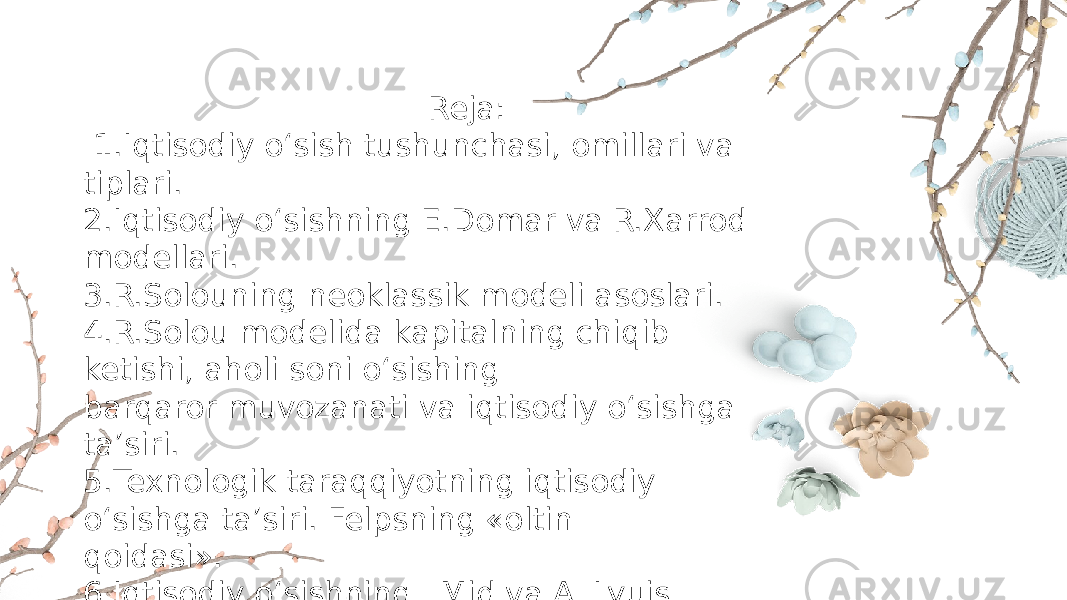  Reja: 1.Iqtisodiy o‘sish tushunchasi, omillari va tiplari. 2.Iqtisodiy o‘sishning E.Domar va R.Xarrod modellari. 3.R.Solouning neoklassik modeli asoslari. 4.R.Solou modelida kapitalning chiqib ketishi, aholi soni o‘sishing barqaror muvozanati va iqtisodiy o‘sishga ta’siri. 5.Texnologik taraqqiyotning iqtisodiy o‘sishga ta’siri. Felpsning «oltin qoidasi». 6.Iqtisodiy o‘sishning J.Mid va A. Lyuis modellari. 