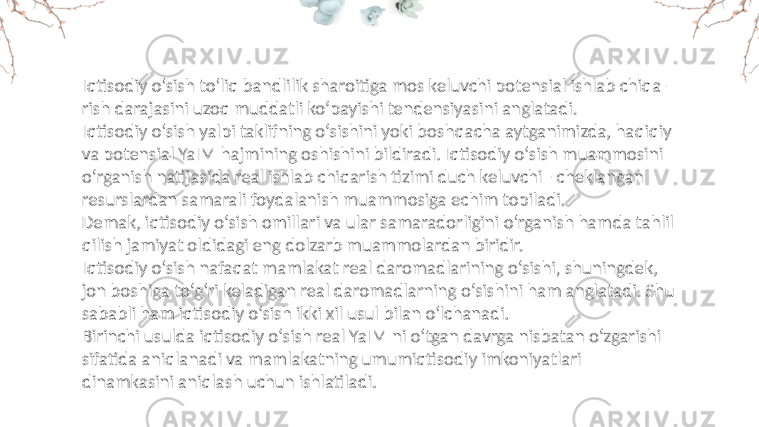 Iqtisodiy o‘sish to‘liq bandlilik sharoitiga mos keluvchi potensial ishlab chiqa- rish darajasini uzoq muddatli ko‘payishi tendensiyasini anglatadi. Iqtisodiy o‘sish yalpi taklifning o‘sishini yoki boshqacha aytganimizda, haqiqiy va potensial YaIM hajmining oshishini bildiradi. Iqtisodiy o‘sish muammosini o‘rganish natijasida real ishlab chiqarish tizimi duch keluvchi - cheklangan resurslardan samarali foydalanish muammosiga echim topiladi. Demak, iqtisodiy o‘sish omillari va ular samaradorligini o‘rganish hamda tahlil qilish jamiyat oldidagi eng dolzarb muammolardan biridir. Iqtisodiy o‘sish nafaqat mamlakat real daromadlarining o‘sishi, shuningdek, jon boshiga to‘g‘ri keladigan real daromadlarning o‘sishini ham anglatadi. Shu sababli ham iqtisodiy o‘sish ikki xil usul bilan o‘lchanadi. Birinchi usulda iqtisodiy o‘sish real YaIM ni o‘tgan davrga nisbatan o‘zgarishi sifatida aniqlanadi va mamlakatning umumiqtisodiy imkoniyatlari dinamkasini aniqlash uchun ishlatiladi. 