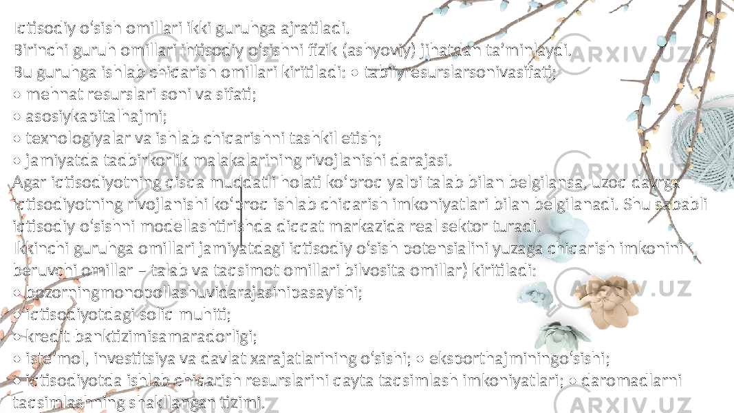 Iqtisodiy o‘sish omillari ikki guruhga ajratiladi. Birinchi guruh omillari ihtisodiy o‘sishni fizik (ashyoviy) jihatdan ta’minlaydi. Bu guruhga ishlab chiqarish omillari kiritiladi: • tabiiyresurslarsonivasifati; • mehnat resurslari soni va sifati; • asosiykapitalhajmi; • texnologiyalar va ishlab chiqarishni tashkil etish; • jamiyatda tadbirkorlik malakalarining rivojlanishi darajasi. Agar iqtisodiyotning qisqa muddatli holati ko‘proq yalpi talab bilan belgilansa, uzoq davrga iqtisodiyotning rivojlanishi ko‘proq ishlab chiqarish imkoniyatlari bilan belgilanadi. Shu sababli iqtisodiy o‘sishni modellashtirishda diqqat markazida real sektor turadi. Ikkinchi guruhga omillari jamiyatdagi iqtisodiy o‘sish potensialini yuzaga chiqarish imkonini beruvchi omillar – talab va taqsimot omillari bilvosita omillar) kiritiladi: • bozorningmonopollashuvidarajasinipasayishi; • iqtisodiyotdagi soliq muhiti; • kredit-banktizimisamaradorligi; • iste’mol, investitsiya va davlat xarajatlarining o‘sishi; • eksporthajminingo‘sishi; • iqtisodiyotda ishlab chiqarish resurslarini qayta taqsimlash imkoniyatlari; • daromadlarni taqsimlashning shakllangan tizimi. 