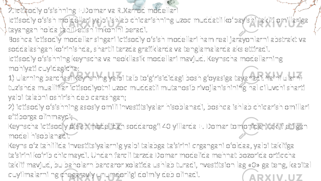 2.Iqtisodiy o‘sishning E.Domar va R.Xarrod modellari Iqtisodiy o‘sish moldellari yalpi ishlab chiqarishning uzoq muddatli ko‘payishi taklif omillariga tayangan holda tahlil etish imkonini beradi. Boshqa iqtisodiy modellar singari iqtisodiy o‘sish modellari ham real jarayonlarni abstrakt va soddalashgan ko‘rinishda, shartli tarzda grafiklarda va tenglamalarda aks ettiradi. Iqtisodiy o‘sishning keynscha va neokllasik modellari mavjud. Keynscha modellarning mohiyati quyidagicha: 1) ularning barchasi Keynsning yalpi talb to‘g‘risididagi bosh g‘oyasiga tayanadi. Ya’ni ularni tuzishda mualliflar iqtisodiyotni uzoq muddatli mutanosib rivojlanishining hal qiluvchi sharti yalpi talabni oshirish deb qarashgan; 2) iqtisodiy o‘sishning asosiy omili investitsiyalar hisoblanadi, boshqa ishlab chiqarish omillari e’tiborga olinmaydi; Keynscha iqtisodiy o‘sish modelidan soddarog‘i 40-yillarda E. Domar tomonidan taklif etilgan model hisoblanadi. Keyns o‘z tahlilida investitsiyalarnig yalpi talabga ta’sirini qrgangani o‘oldaa, yalpi taklifga ta’sirini ko‘rib chiqmaydi. Undan farqli tarzda Domar modelida mehnat bozorida ortiqcha taklif mavjud, bu baholarn barqaror xolatida ushlab turadi, nvestitsion lag «0» ga teng, kapital quyilmalarni ng chegaraviy unumdorligi doimiy deb olinadi. 