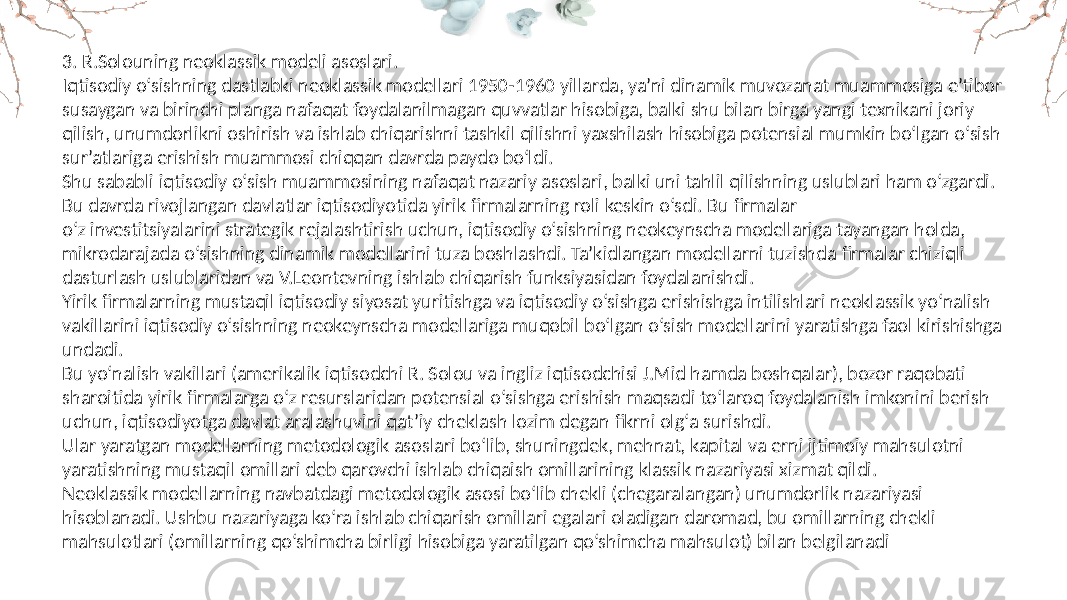 3. R.Solouning neoklassik modeli asoslari. Iqtisodiy o‘sishning dastlabki neoklassik modellari 1950-1960 yillarda, ya’ni dinamik muvozanat muammosiga e’tibor susaygan va birinchi planga nafaqat foydalanilmagan quvvatlar hisobiga, balki shu bilan birga yangi texnikani joriy qilish, unumdorlikni oshirish va ishlab chiqarishni tashkil qilishni yaxshilash hisobiga potensial mumkin bo‘lgan o‘sish sur’atlariga erishish muammosi chiqqan davrda paydo bo‘ldi. Shu sababli iqtisodiy o‘sish muammosining nafaqat nazariy asoslari, balki uni tahlil qilishning uslublari ham o‘zgardi. Bu davrda rivojlangan davlatlar iqtisodiyotida yirik firmalarning roli keskin o‘sdi. Bu firmalar o‘z investitsiyalarini strategik rejalashtirish uchun, iqtisodiy o‘sishning neokeynscha modellariga tayangan holda, mikrodarajada o‘sishning dinamik modellarini tuza boshlashdi. Ta’kidlangan modellarni tuzishda firmalar chiziqli dasturlash uslublaridan va V.Leontevning ishlab chiqarish funksiyasidan foydalanishdi. Yirik firmalarning mustaqil iqtisodiy siyosat yuritishga va iqtisodiy o‘sishga erishishga intilishlari neoklassik yo‘nalish vakillarini iqtisodiy o‘sishning neokeynscha modellariga muqobil bo‘lgan o‘sish modellarini yaratishga faol kirishishga undadi. Bu yo‘nalish vakillari (amerikalik iqtisodchi R. Solou va ingliz iqtisodchisi J.Mid hamda boshqalar), bozor raqobati sharoitida yirik firmalarga o‘z resurslaridan potensial o‘sishga erishish maqsadi to‘laroq foydalanish imkonini berish uchun, iqtisodiyotga davlat aralashuvini qat’iy cheklash lozim degan fikrni olg‘a surishdi. Ular yaratgan modellarning metodologik asoslari bo‘lib, shuningdek, mehnat, kapital va erni ijtimoiy mahsulotni yaratishning mustaqil omillari deb qarovchi ishlab chiqaish omillarining klassik nazariyasi xizmat qildi. Neoklassik modellarning navbatdagi metodologik asosi bo‘lib chekli (chegaralangan) unumdorlik nazariyasi hisoblanadi. Ushbu nazariyaga ko‘ra ishlab chiqarish omillari egalari oladigan daromad, bu omillarning chekli mahsulotlari (omillarning qo‘shimcha birligi hisobiga yaratilgan qo‘shimcha mahsulot) bilan belgilanadi 