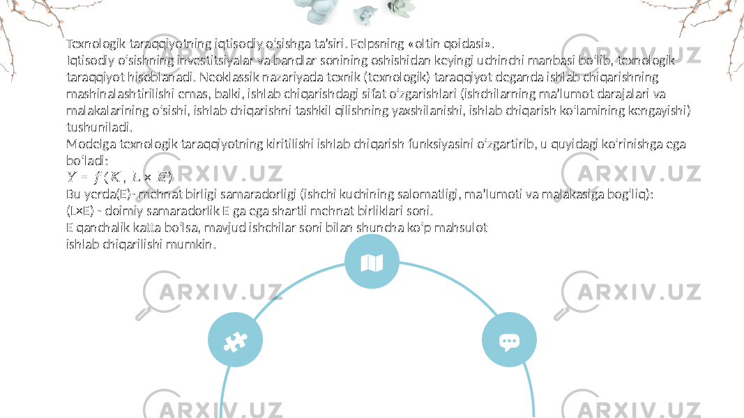 Texnologik taraqqiyotning iqtisodiy o‘sishga ta’siri. Felpsning «oltin qoidasi». Iqtisodiy o‘sishning investitsiyalar va bandlar sonining oshishidan keyingi uchinchi manbasi bo‘lib, texnologik taraqqiyot hisoblanadi. Neoklassik nazariyada texnik (texnologik) taraqqiyot deganda ishlab chiqarishning mashinalashtirilishi emas, balki, ishlab chiqarishdagi sifat o‘zgarishlari (ishchilarning ma’lumot darajalari va malakalarining o‘sishi, ishlab chiqarishni tashkil qilishning yaxshilanishi, ishlab chiqarish ko‘lamining kengayishi) tushuniladi. Modelga texnologik taraqqiyotning kiritilishi ishlab chiqarish funksiyasini o‘zgartirib, u quyidagi ko‘rinishga ega bo‘ladi: &#55349;&#56396; = , × ) &#55349;&#56403;(&#55349;&#56382; &#55349;&#56383; &#55349;&#56376; Bu yerda(E)- mehnat birligi samaradorligi (ishchi kuchining salomatligi, ma’lumoti va malakasiga bog‘liq): (L×E) - doimiy samaradorlik E ga ega shartli mehnat birliklari soni. E qanchalik katta bo‘lsa, mavjud ishchilar soni bilan shuncha ko‘p mahsulot ishlab chiqarilishi mumkin. 