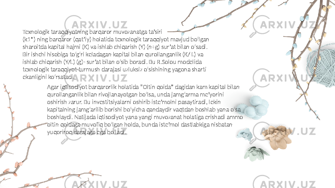 Texnologik taraqqiyotning barqaror muvozanatga ta’siri (k1*) ning barqaror (qat’iy) holatida texnologik taraqqiyot mavjud bo‘lgan sharoitda kapital hajmi (K) va ishlab chiqarish (Y) (n+g) sur’at bilan o‘sadi. Bir ishchi hisobiga to‘g‘ri keladagan kapital bilan qurollanganlik (K/ L) va ishlab chiqarish (Y/L) (g)- sur’at bilan o‘sib boradi. Bu R.Solou modelida texnologik taraqqiyot-turmush darajasi uzluksiz o‘sishining yagona sharti ekanligini ko‘rsatadi. Agar iqtisodiyot barqarorlik holatida “Oltin qoida” dagidan kam kapital bilan qurollanganlik bilan rivojlanayotgan bo‘lsa, unda jamg‘arma me’yorini oshirish zarur. Bu investitsiyalarni oshirib iste’molni pasaytiradi, lekin kapitalning jamg‘arilib borishi bo‘yicha qandaydir vaqtdan boshlab yana o‘sa boshlaydi. Natijada iqtisodiyot yana yangi muvozanat holatiga erishadi ammo oltin qoidaga muvofiq bo‘lgan holda, bunda iste’mol dastlabkiga nisbatan yuqoriroq darajaga ega bo‘ladi. 