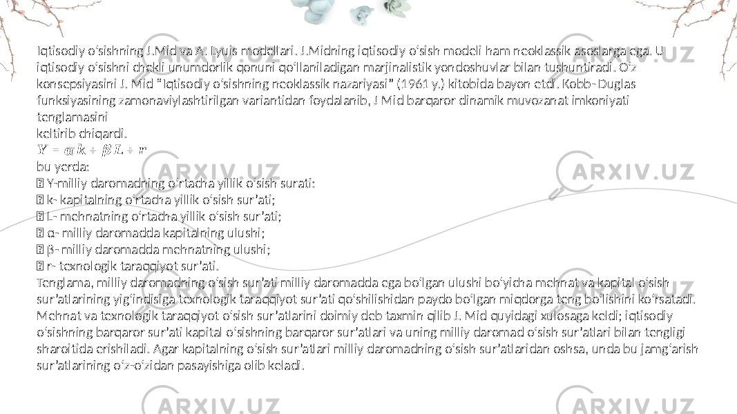 Iqtisodiy o‘sishning J.Mid va A. Lyuis modellari. J.Midning iqtisodiy o‘sish modeli ham neoklassik asoslarga ega. U iqtisodiy o‘sishni chekli unumdorlik qonuni qo‘llaniladigan marjinalistik yondoshuvlar bilan tushuntiradi. O‘z konsepsiyasini J. Mid “Iqtisodiy o‘sishning neoklassik nazariyasi” (1961 y.) kitobida bayon etdi. Kobb- Duglas funksiyasining zamonaviylashtirilgan variantidan foydalanib, J Mid barqaror dinamik muvozanat imkoniyati tenglamasini keltirib chiqardi. &#55349;&#56448; = + + &#55349;&#57142;&#55349;&#56460; &#55349;&#57143;&#55349;&#56435; &#55349;&#56467; bu yerda:  Y-milliy daromadning o‘rtacha yillik o‘sish surati:  k- kapitalning o‘rtacha yillik o‘sish sur’ati;  L- mehnatning o‘rtacha yillik o‘sish sur’ati;  α- milliy daromadda kapitalning ulushi;  β- milliy daromadda mehnatning ulushi;  r- texnologik taraqqiyot sur’ati. Tenglama, milliy daromadning o‘sish sur’ati milliy daromadda ega bo‘lgan ulushi bo‘yicha mehnat va kapital o‘sish sur’atlarining yig‘indisiga texnologik taraqqiyot sur’ati qo‘shilishidan paydo bo‘lgan miqdorga teng bo‘lishini ko‘rsatadi. Mehnat va texnologik taraqqiyot o‘sish sur’atlarini doimiy deb taxmin qilib J. Mid quyidagi xulosaga keldi; iqtisodiy o‘sishning barqaror sur’ati kapital o‘sishning barqaror sur’atlari va uning milliy daromad o‘sish sur’atlari bilan tengligi sharoitida erishiladi. Agar kapitalning o‘sish sur’atlari milliy daromadning o‘sish sur’atlaridan oshsa, unda bu jamg‘arish sur’atlarining o‘z-o‘zidan pasayishiga olib keladi. 