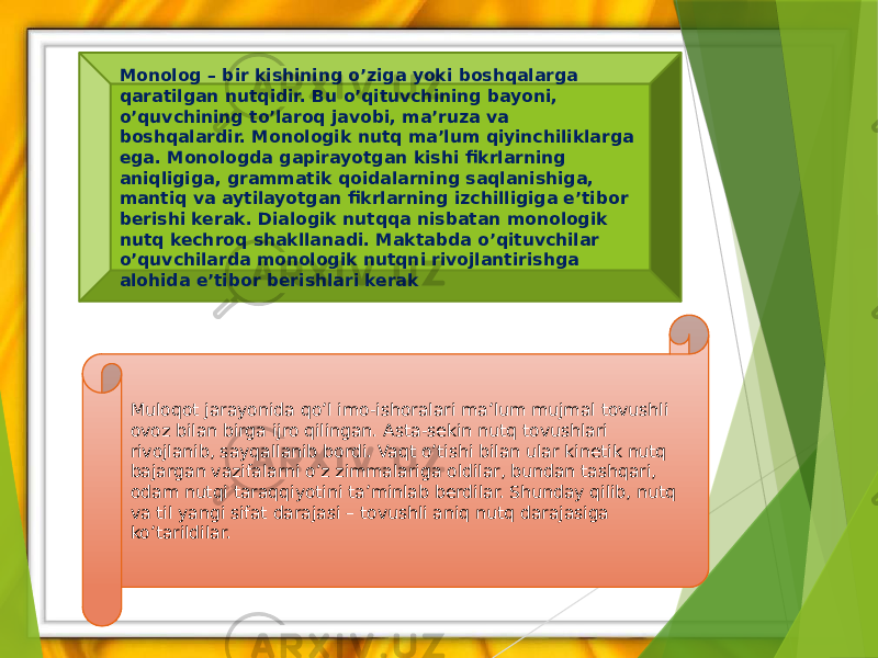 Monolog – bir kishining o’ziga yoki boshqalarga qaratilgan nutqidir. Bu o’qituvchining bayoni, o’quvchining to’laroq javobi, ma’ruza va boshqalardir. Monologik nutq ma’lum qiyinchiliklarga ega. Monologda gapirayotgan kishi fikrlarning aniqligiga, grammatik qoidalarning saqlanishiga, mantiq va aytilayotgan fikrlarning izchilligiga e’tibor berishi kerak. Dialogik nutqqa nisbatan monologik nutq kechroq shakllanadi. Maktabda o’qituvchilar o’quvchilarda monologik nutqni rivojlantirishga alohida e’tibor berishlari kerak Muloqot jarayonida qo’l imo-ishoralari ma’lum mujmal tovushli ovoz bilan birga ijro qilingan. Asta-sekin nutq tovushlari rivojlanib, sayqallanib bordi. Vaqt o’tishi bilan ular kinetik nutq bajargan vazifalarni o’z zimmalariga oldilar, bundan tashqari, odam nutqi taraqqiyotini ta’minlab berdilar. Shunday qilib, nutq va til yangi sifat darajasi – tovushli aniq nutq darajasiga ko’tarildilar. 