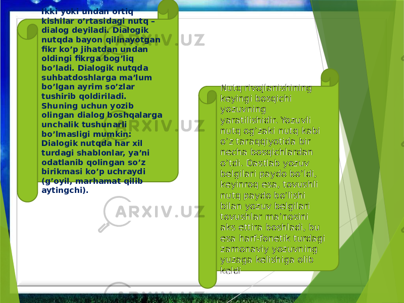 Ikki yoki undan ortiq kishilar o’rtasidagi nutq – dialog deyiladi. Dialogik nutqda bayon qilinayotgan fikr ko’p jihatdan undan oldingi fikrga bog’liq bo’ladi. Dialogik nutqda suhbatdoshlarga ma’lum bo’lgan ayrim so’zlar tushirib qoldiriladi. Shuning uchun yozib olingan dialog boshqalarga unchalik tushunarli bo’lmasligi mumkin: Dialogik nutqda har xil turdagi shablonlar, ya’ni odatlanib qolingan so’z birikmasi ko’p uchraydi (g’oyil, marhamat qilib aytingchi). Nutq rivojlanishining keyingi bosqichi yozuvning yaratilishidir. Yozuvli nutq og’zaki nutq kabi o’z taraqqiyotida bir necha bosqichlardan o’tdi. Dastlab yozuv belgilari paydo bo’ldi, keyinroq esa, tovushli nutq paydo bo’lishi bilan yozuv belgilari tovushlar ma’nosini aks ettira boshladi, bu esa harf-fonetik turdagi zamonaviy yozuvning yuzaga kelishiga olib keldi 