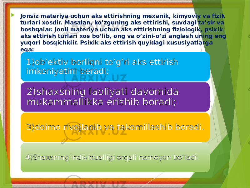  Jonsiz materiya uchun aks ettirishning mexanik, kimyoviy va fizik turlari xosdir. Masalan, ko’zguning aks ettirishi, suvdagi ta’sir va boshqalar. Jonli materiya uchun aks ettirishning fiziologik, psixik aks ettirish turlari xos bo’lib, ong va o’zini-o’zi anglash uning eng yuqori bosqichidir. Psixik aks ettirish quyidagi xususiyatlarga ega: 1)ob’ektiv borliqni to’g’ri aks ettirish imkoniyatini beradi; 2)shaxsning faoliyati davomida mukammallikka erishib boradi; 3)doimo rivojlanib va takomillashib boradi. 4)Shaxsning individualligi orqali namoyon bo’ladi. 