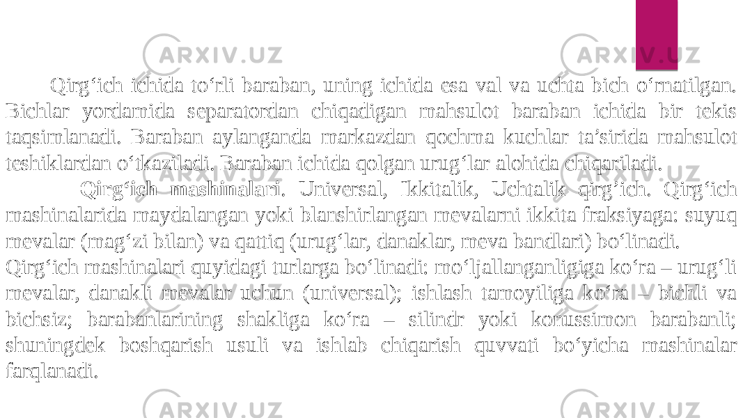  Qirg‘ich ichida to‘rli baraban, uning ichida esa val va uchta bich o‘rnatilgan. Bichlar yordamida separatordan chiqadigan mahsulot baraban ichida bir tekis taqsimlanadi. Baraban aylanganda markazdan qochma kuchlar ta’sirida mahsulot teshiklardan o‘tkaziladi. Baraban ichida qolgan urug‘lar alohida chiqariladi. Qirg‘ich mashinalari . Universal, Ikkitalik, Uchtalik qirg’ich. Qirg‘ich mashinalarida maydalangan yoki blanshirlangan mevalarni ikkita fraksiyaga: suyuq mevalar (mag‘zi bilan) va qattiq (urug‘lar, danaklar, meva bandlari) bo‘linadi. Qirg‘ich mashinalari quyidagi turlarga bo‘linadi: mo‘ljallanganligiga ko‘ra – urug‘li mevalar, danakli mevalar uchun (universal); ishlash tamoyiliga ko‘ra – bichli va bichsiz; barabanlarining shakliga ko‘ra – silindr yoki konussimon barabanli; shuningdek boshqarish usuli va ishlab chiqarish quvvati bo‘yicha mashinalar farqlanadi. 