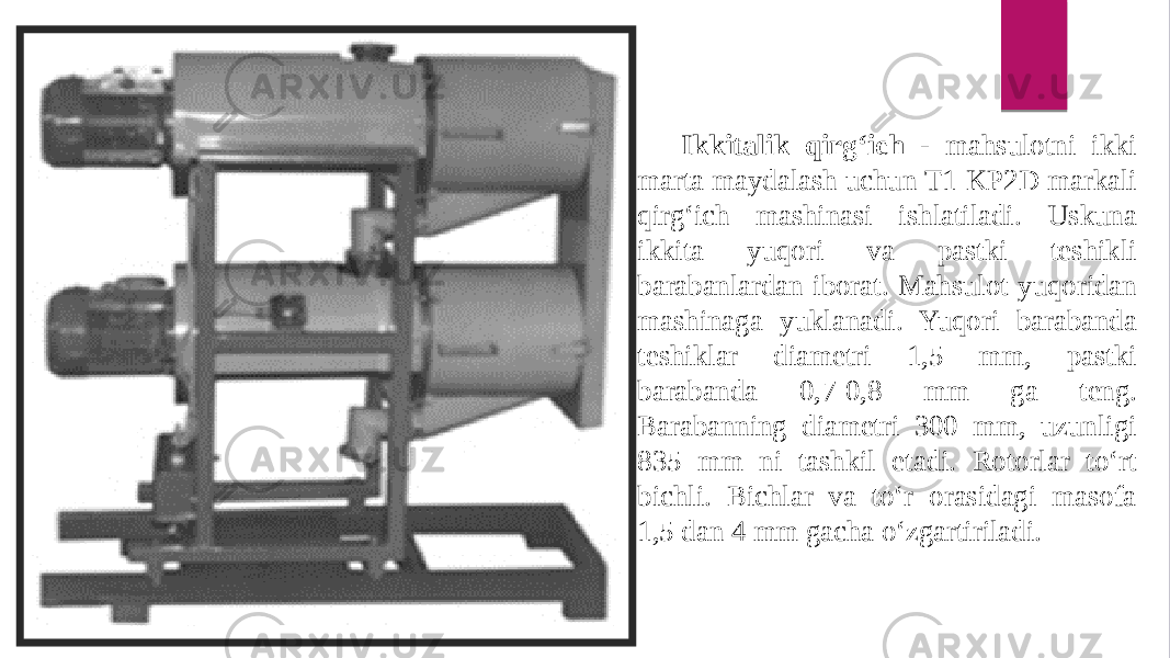 Ikkitalik qirg‘ich - mahsulotni ikki marta maydalash uchun T1-KP2D markali qirg‘ich mashinasi ishlatiladi. Uskuna ikkita yuqori va pastki teshikli barabanlardan iborat. Mahsulot yuqoridan mashinaga yuklanadi. Yuqori barabanda teshiklar diametri 1,5 mm, pastki barabanda 0,7-0,8 mm ga teng. Barabanning diametri 300 mm, uzunligi 835 mm ni tashkil etadi. Rotorlar to‘rt bichli. Bichlar va to‘r orasidagi masofa 1,5 dan 4 mm gacha o‘zgartiriladi. 