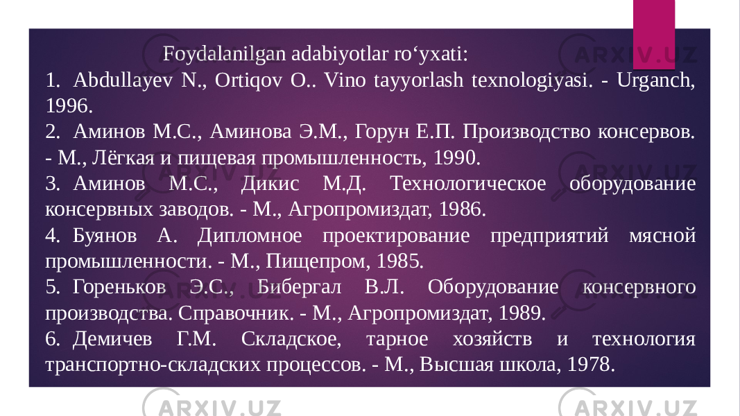  Foydalanilgan adabiyotlar ro‘yxati: 1. Abdullayev N., Ortiqov O.. Vino tayyorlash texnologiyasi. - Urganch, 1996. 2. Аминов М.С., Аминова Э.М., Горун Е.П. Производство консервов. - М., Лёгкая и пищевая промышленность, 1990. 3. Аминов М.С., Дикис М.Д. Технологическое оборудование консервных заводов. - М., Агропромиздат, 1986. 4. Буянов А. Дипломное проектирование предприятий мясной промышленности. - М., Пищепром, 1985. 5. Гореньков Э.С., Бибергал В.Л. Оборудование консервного производства. Справочник. - М., Агропромиздат, 1989. 6. Демичев Г.М. Складское, тарное хозяйств и технология транспортно-складских процессов. - М., Высшая школа, 1978. 