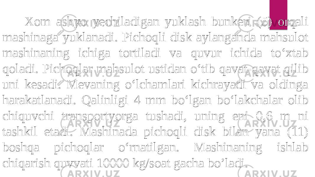  Xom ashyo yechiladigan yuklash bunkeri (5) orqali mashinaga yuklanadi. Pichoqli disk aylanganda mahsulot mashinaning ichiga tortiladi va quvur ichida to‘xtab qoladi. Pichoqlar mahsulot ustidan o‘tib qavat-qavat qilib uni kesadi. Mevaning o‘lchamlari kichrayadi va oldinga harakatlanadi. Qalinligi 4 mm bo‘lgan bo‘lakchalar olib chiquvchi transportyorga tushadi, uning eni 0,6 m ni tashkil etadi. Mashinada pichoqli disk bilan yana (11) boshqa pichoqlar o‘rnatilgan. Mashinaning ishlab chiqarish quvvati 10000 kg/soat gacha bo’ladi. 