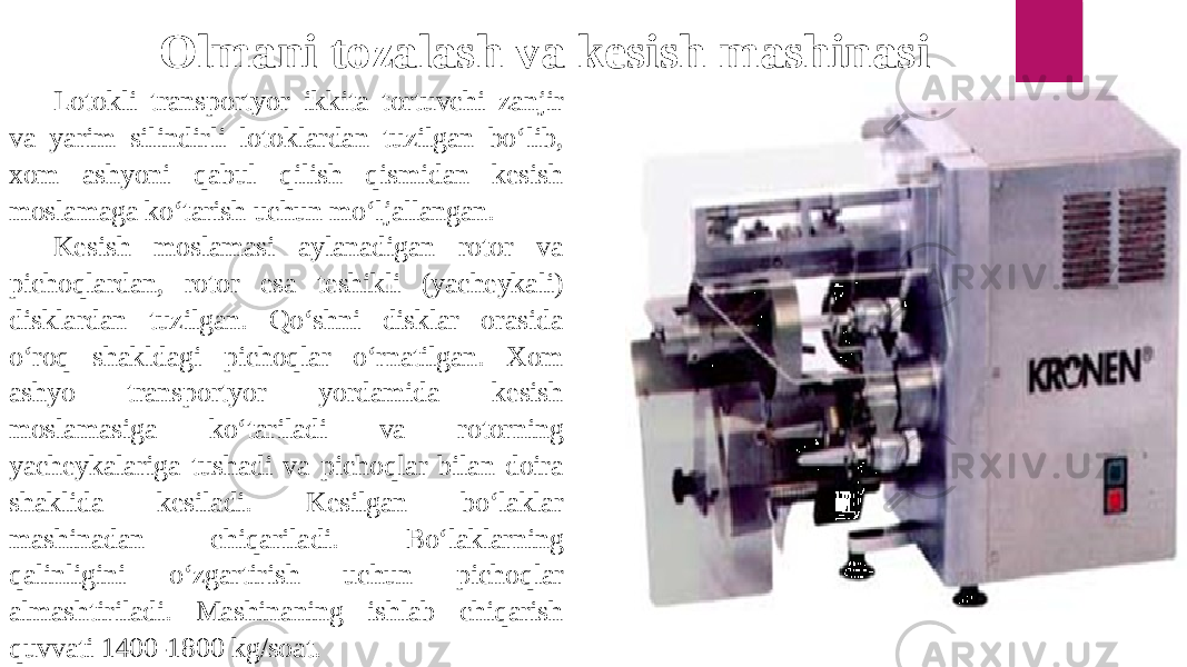 Lotokli transportyor ikkita tortuvchi zanjir va yarim silindirli lotoklardan tuzilgan bo‘lib, xom ashyoni qabul qilish qismidan kesish moslamaga ko‘tarish uchun mo‘ljallangan. Kesish moslamasi aylanadigan rotor va pichoqlardan, rotor esa teshikli (yacheykali) disklardan tuzilgan. Qo‘shni disklar orasida o‘roq shakldagi pichoqlar o‘rnatilgan. Xom ashyo transportyor yordamida kesish moslamasiga ko‘tariladi va rotorning yacheykalariga tushadi va pichoqlar bilan doira shaklida kesiladi. Kesilgan bo‘laklar mashinadan chiqariladi. Bo‘laklarning qalinligini o‘zgartirish uchun pichoqlar almashtiriladi. Mashinaning ishlab chiqarish quvvati 1400-1800 kg/soat. Olmani tozalash va kesish mashinasi 