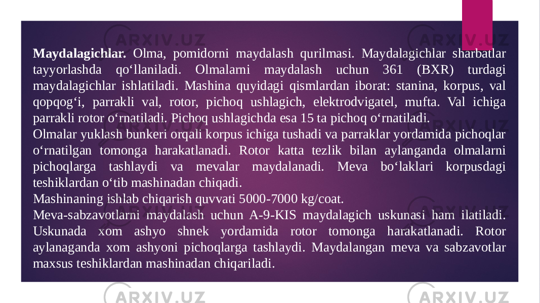 Maydalagichlar. Olma, pomidorni maydalash qurilmasi. Maydalagichlar sharbatlar tayyorlashda qo‘llaniladi. Olmalarni maydalash uchun 361 (BXR) turdagi maydalagichlar ishlatiladi. Mashina quyidagi qismlardan iborat: stanina, korpus, val qopqog‘i, parrakli val, rotor, pichoq ushlagich, elektrodvigatel, mufta. Val ichiga parrakli rotor o‘rnatiladi. Pichoq ushlagichda esa 15 ta pichoq o‘rnatiladi. Olmalar yuklash bunkeri orqali korpus ichiga tushadi va parraklar yordamida pichoqlar o‘rnatilgan tomonga harakatlanadi. Rotor katta tezlik bilan aylanganda olmalarni pichoqlarga tashlaydi va mevalar maydalanadi. Meva bo‘laklari korpusdagi teshiklardan o‘tib mashinadan chiqadi. Mashinaning ishlab chiqarish quvvati 5000-7000 kg/coat. Meva-sabzavotlarni maydalash uchun A-9-KIS maydalagich uskunasi ham ilatiladi. Uskunada xom ashyo shnek yordamida rotor tomonga harakatlanadi. Rotor aylanaganda xom ashyoni pichoqlarga tashlaydi. Maydalangan meva va sabzavotlar maxsus teshiklardan mashinadan chiqariladi. 