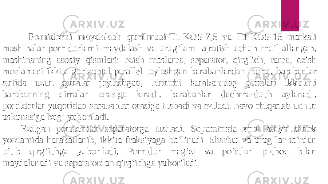  Pomidorni maydalash qurilmasi -T1-KOS-7,5 va T1-KOS-15 markali mashinalar pomidorlarni maydalash va urug‘larni ajratish uchun mo‘ljallangan. mashinaning asosiy qismlari: ezish moslama, separator, qirg‘ich, rama, ezish moslamasi ikkita gorizontal parallel joylashgan barabanlardan iborat. barabanlar sirtida uzun qirralar joylashgan, birinchi barabanning qirralari ikkinchi barabanning qirralari orasiga kiradi. barabanlar duchma-duch aylanadi. pomidorlar yuqoridan barabanlar orasiga tushadi va eziladi. havo chiqarish uchun uskunasiga bug‘ yuboriladi. Ezilgan pomidorlar separatorga tushadi. Separatorda xom ashyo shnek yordamida harakatlanib, ikkita fraksiyaga bo‘linadi. Sharbat va urug‘lar to‘rdan o‘tib qirg‘ichga yuboriladi. Pomidor mag‘zi va po‘stlari pichoq bilan maydalanadi va separatordan qirg‘ichga yuboriladi. 