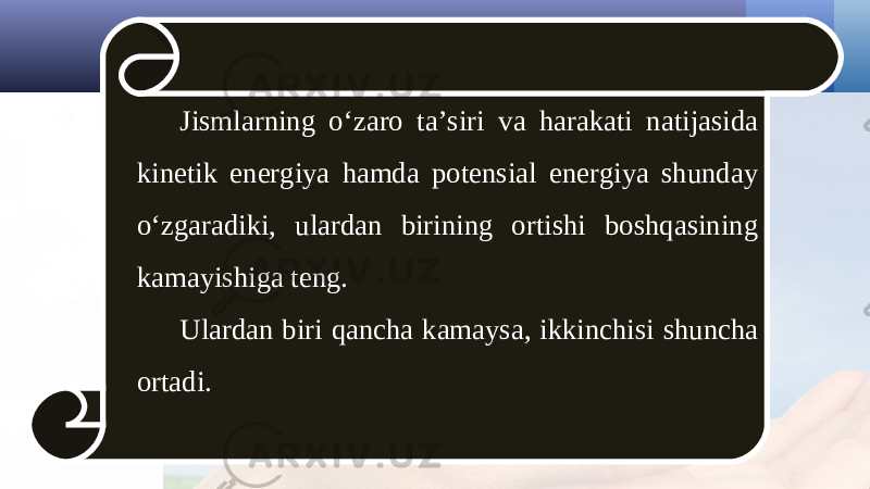 Jismlarning o‘zaro ta’siri va harakati natijasida kinetik energiya hamda potensial energiya shunday o‘zgaradiki, ulardan birining ortishi boshqasining kamayishiga teng. Ulardan biri qancha kamaysa, ikkinchisi shuncha ortadi. 