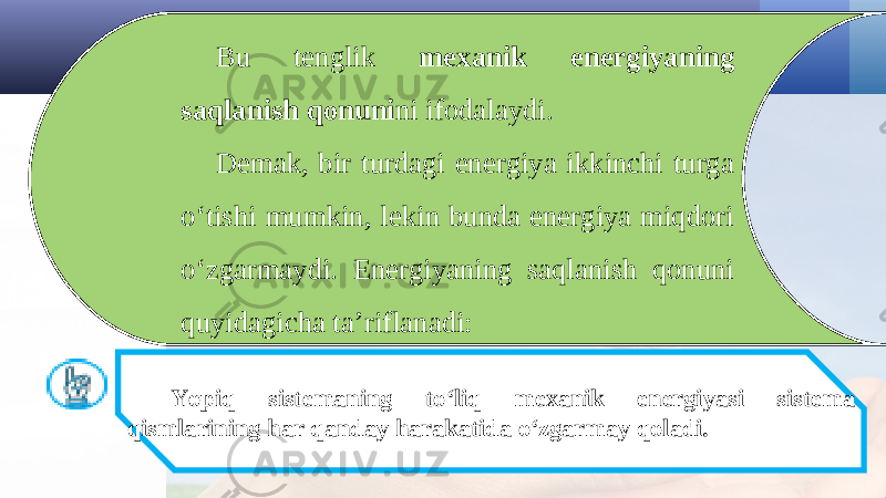 Bu tenglik mexanik energiyaning saqlanish qonuni ni ifodalaydi. Demak, bir turdagi energiya ikkinchi turga o‘tishi mumkin, lekin bunda energiya miqdori o‘zgarmaydi. Energiyaning saqlanish qonuni quyidagicha ta’riflanadi: Yopiq sistemaning to‘liq mexanik energiyasi sistema qismlarining har qanday harakatida o‘zgarmay qoladi. 