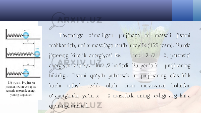 Tayanchga o‘rnatilgan prujinaga m massali jismni mahkamlab, uni x masofaga tortib turaylik (136-rasm). Bunda jismning kinetik energiyasi E k1 = =m υ1 2 /2 = 0, potensial energiyasi esa E p1 = kx2 /2 bo‘ladi. Bu yerda k – prujinaning bikirligi. Jismni qo‘yib yuborsak, u prujinaning elastiklik kuchi tufayli tezlik oladi. Jism muvozanat holatdan o‘tayotganda, ya’ni x = 0 masofada uning tezligi eng katta qiymatga erishadi. 