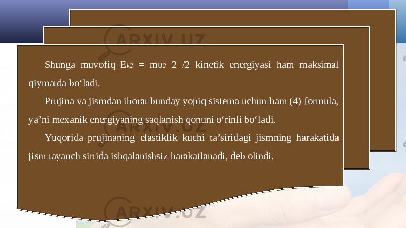 Shunga muvofiq E k2 = m υ 2 2 /2 kinetik energiyasi ham maksimal qiymatda bo‘ladi. Prujina va jismdan iborat bunday yopiq sistema uchun ham (4) formula, ya’ni mexanik energiyaning saqlanish qonuni o‘rinli bo‘ladi. Yuqorida prujinaning elastiklik kuchi ta’siridagi jismning harakatida jism tayanch sirtida ishqalanishsiz harakatlanadi, deb olindi. 