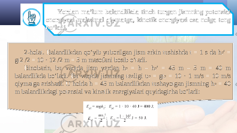 Yerdan ma’lum balandlikda tinch turgan jismning potensial energiyasi maksimal qiymatga, kinetik energiyasi esa nolga teng bo‘ladi. 2-holat. Balandlikdan qo‘yib yuborilgan jism erkin tushishda t = 1 s da h 2 ′ = gt2 /2 = 10 · 12 /2 m = 5 m masofani bosib o‘tadi. Binobarin, bu vaqtda jism yerdan h 2 = h – h 2 ′ = 45 m – 5 m = 40 m balandlikda bo‘ladi. Bu vaqtda jismning tezligi υ 2 = gt 2 = 10 · 1 m/s = 10 m/s qiymatga erishadi. U holda h = 45 m balandlikdan tushayotgan jismning h 2 = 40 m balandlikdagi potensial va kinetik energiyalari quyidagicha bo‘ladi: 