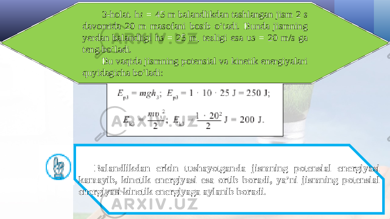 3-holat. h 1 = 45 m balandlikdan tashlangan jism 2 s davomida 20 m masofani bosib o‘tadi. Bunda jismning yerdan balandligi h 3 = 25 m, tezligi esa υ 3 = 20 m/s ga teng bo‘ladi. Bu vaqtda jismning potensial va kinetik energiyalari quyidagicha bo‘ladi: Balandlikdan erkin tushayotganda jismning potensial energiyasi kamayib, kinetik energiyasi esa ortib boradi, ya’ni jismning potensial energiyasi kinetik energiyaga aylanib boradi. 