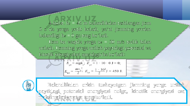 4-holat. h 1 = 45 m balandlikdan tashlangan jism 3 s da yerga yetib keladi, ya’ni jismning yerdan balandligi h 4 = 0 ga teng bo‘ladi. Jism bu vaqtda yerga υ 4 = 30 m/s tezlik bilan uriladi. Jismning yerga urilish paytidagi potensial va kinetik energiyalari quyidagicha bo‘ladi: Balandlikdan erkin tushayotgan jismning yerga urilish paytidagi potensial energiyasi nolga, kinetik energiyasi esa maksimal qiymatga teng bo‘ladi. 