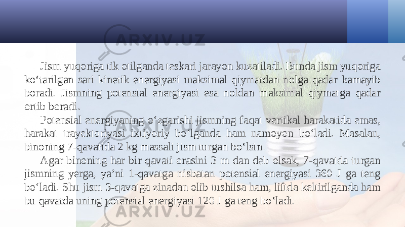 Jism yuqoriga tik otilganda teskari jarayon kuzatiladi. Bunda jism yuqoriga ko‘tarilgan sari kinetik energiyasi maksimal qiymatdan nolga qadar kamayib boradi. Jismning potensial energiyasi esa noldan maksimal qiymatga qadar ortib boradi. Potensial energiyaning o‘zgarishi jismning faqat vertikal harakatida emas, harakat trayektoriyasi ixtiyoriy bo‘lganda ham namoyon bo‘ladi. Masalan, binoning 7-qavatida 2 kg massali jism turgan bo‘lsin. Agar binoning har bir qavati orasini 3 m dan deb olsak, 7-qavatda turgan jismning yerga, ya’ni 1-qavatga nisbatan potensial energiyasi 360 J ga teng bo‘ladi. Shu jism 3-qavatga zinadan olib tushilsa ham, liftda keltirilganda ham bu qavatda uning potensial energiyasi 120 J ga teng bo‘ladi. 