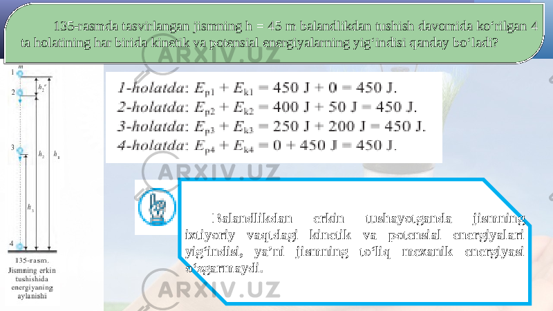 135-rasmda tasvirlangan jismning h = 45 m balandlikdan tushish davomida ko‘rilgan 4 ta holatining har birida kinetik va potensial energiyalarning yig‘indisi qanday bo‘ladi? Balandlikdan erkin tushayotganda jismning ixtiyoriy vaqtdagi kinetik va potensial energiyalari yig‘indisi, ya’ni jismning to‘liq mexanik energiyasi o‘zgarmaydi. 