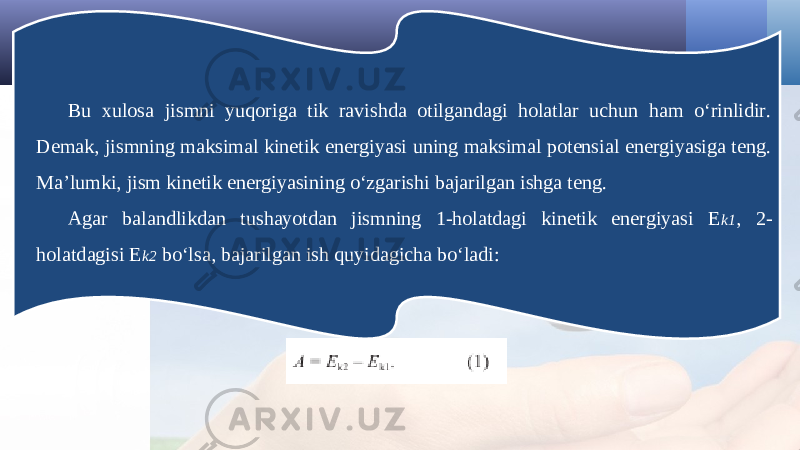 Bu xulosa jismni yuqoriga tik ravishda otilgandagi holatlar uchun ham o‘rinlidir. Demak, jismning maksimal kinetik energiyasi uning maksimal potensial energiyasiga teng. Ma’lumki, jism kinetik energiyasining o‘zgarishi bajarilgan ishga teng. Agar balandlikdan tushayotdan jismning 1-holatdagi kinetik energiyasi E k1 , 2- holatdagisi E k2 bo‘lsa, bajarilgan ish quyidagicha bo‘ladi: 