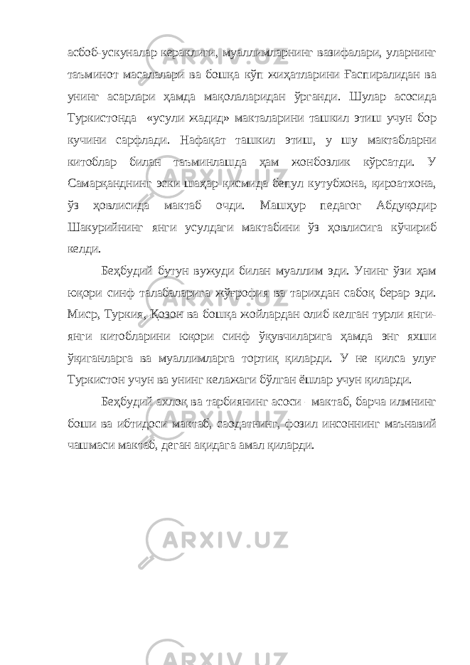 асбоб-ускуналар кераклиги, муаллимларнинг вазифалари, уларнинг таъминот масалалари ва бошқа кўп жиҳатларини Ғаспиралидан ва унинг асарлари ҳамда мақолаларидан ўрганди. Шулар асосида Туркистонда «усули жадид» макталарини ташкил этиш учун бор кучини сарфлади. Нафақат ташкил этиш, у шу мактабларни китоблар билан таъминлашда ҳам жонбозлик кўрсатди. У Самарқанднинг эски шаҳар қисмида бепул кутубхона, қироатхона, ўз ҳовлисида мактаб очди. Машҳур педагог Абдуқодир Шакурийнинг янги усулдаги мактабини ўз ҳовлисига кўчириб келди. Беҳбудий бутун вужуди билан муаллим эди. Унинг ўзи ҳам юқори синф талабаларига жўғрофия ва тарихдан сабоқ берар эди. Миср, Туркия, Қозон ва бошқа жойлардан олиб келган турли янги- янги китобларини юқори синф ўқувчиларига ҳамда энг яхши ўқиганларга ва муаллимларга тортиқ қиларди. У не қилса улуғ Туркистон учун ва унинг келажаги бўлган ёшлар учун қиларди. Беҳбудий ахлоқ ва тарбиянинг асоси –мактаб, барча илмнинг боши ва ибтидоси мактаб, саодатнинг, фозил инсоннинг маънавий чашмаси мактаб, деган ақидага амал қиларди. 