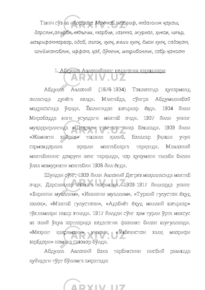 Таянч сўз ва иборалар: Мактаб, маориф, педагогик қараш, дарслик,алифбе, таълим, тарбия, газета, журнал, ҳикоя, шеър, маърифатпарвар, одоб, ахлоқ, хулқ, яхши хулқ, ёмон хулқ, садоқат, олийжаноблик, иффат, ҳаё, дўтлик, меҳрибонлик, сабр-қаноат 1. Абдулла Авлонийнинг педагогик қарашлари Абдулла Авлоний (1878-1934) Тошкентда ҳунарманд оиласида дунёга келди. Мактабда, сўнгра Абдумаликбой мадрасасида ўқиди. Ёшлигидан шеърлар ёзди. 1904 йили Мирободда янги усулдаги мактаб очди. 1907 йили унинг муҳаррирлигида «Шаҳрат» газетаси чиқа бошлади. 1909 йили «Жамияти хайрия» ташкил қилиб, болалар ўқиши учун сармоядорлик орқали мактабларга тарқатди. Мавлоний мактабининг довруғи кенг тарқалди, чор ҳукумати талаби билан ўлка мамурияти мактабни 1908 йил ёпди. Шундан сўнг, 1909 йили Авлоний Дегрез маҳалласида мактаб очди. Дарсликлар ёзишга киришди. 1909-1917 йилларда унинг «Биринчи муаллим», «Иккинчи муаллим», «Туркий гулустон ёҳуд ахлоқ», «Мактаб гулустони», «Адабиёт ёҳуд миллий шеърлар» тўпламлари нашр этилди. 1917 йилдан сўнг ҳам турли ўрта махсус ва олий ўқув юртларида педагогик фаолият билан шуғулланди. «Меҳнат қаҳрамони» унвони, «Ўзбекистон халқ маорифи зарбдори» номига сазовор бўлди. Абдулла Авлоний бола тарбиясини нисбий равишда қуйидаги тўрт бўлимга ажратади: 