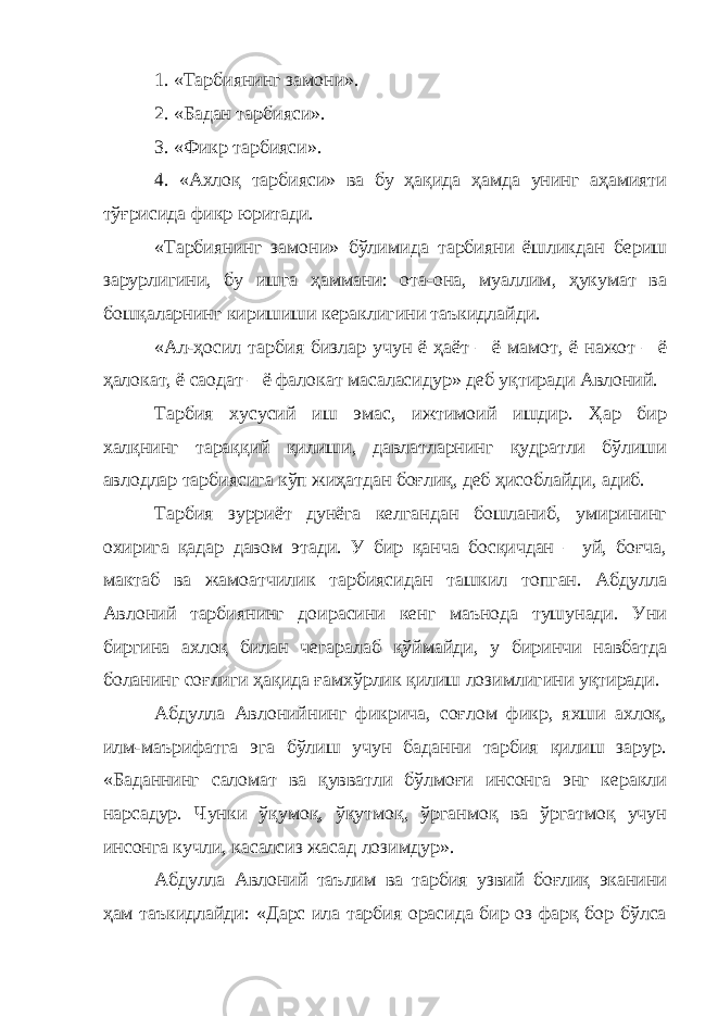 1. «Тарбиянинг замони». 2. «Бадан тарбияси». 3. «Фикр тарбияси». 4. «Ахлоқ тарбияси» ва бу ҳақида ҳамда унинг аҳамияти тўғрисида фикр юритади. «Тарбиянинг замони» бўлимида тарбияни ёшликдан бериш зарурлигини, бу ишга ҳаммани: ота-она, муаллим, ҳукумат ва бошқаларнинг киришиши кераклигини таъкидлайди. «Ал-ҳосил тарбия бизлар учун ё ҳаёт – ё мамот, ё нажот – ё ҳалокат, ё саодат – ё фалокат масаласидур» деб уқтиради Авлоний. Тарбия хусусий иш эмас, ижтимоий ишдир. Ҳар бир халқнинг тараққий қилиши, давлатларнинг қудратли бўлиши авлодлар тарбиясига кўп жиҳатдан боғлиқ, деб ҳисоблайди, адиб. Тарбия зурриёт дунёга келгандан бошланиб, умирининг охирига қадар давом этади. У бир қанча босқичдан – уй, боғча, мактаб ва жамоатчилик тарбиясидан ташкил топган. Абдулла Авлоний тарбиянинг доирасини кенг маънода тушунади. Уни биргина ахлоқ билан чегаралаб қўймайди, у биринчи навбатда боланинг соғлиги ҳақида ғамхўрлик қилиш лозимлигини уқтиради. Абдулла Авлонийнинг фикрича, соғлом фикр, яхши ахлоқ, илм-маърифатга эга бўлиш учун баданни тарбия қилиш зарур. «Баданнинг саломат ва қувватли бўлмоғи инсонга энг керакли нарсадур. Чунки ўқумоқ, ўқутмоқ, ўрганмоқ ва ўргатмоқ учун инсонга кучли, касалсиз жасад лозимдур». Абдулла Авлоний таълим ва тарбия узвий боғлиқ эканини ҳам таъкидлайди: «Дарс ила тарбия орасида бир оз фарқ бор бўлса 