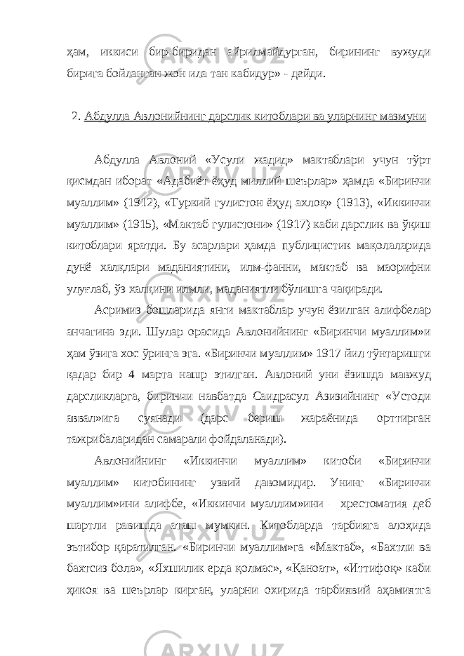 ҳам, иккиси бир-биридан айрилмайдурган, бирининг вужуди бирига бойланган жон ила тан кабидур» - дейди. 2. Абдулла Авлонийнинг дарслик китоблари ва уларнинг мазмуни Абдулла Авлоний «Усули жадид» мактаблари учун тўрт қисмдан иборат «Адабиёт ёҳуд миллий шеърлар» ҳамда «Биринчи муаллим» (1912), «Туркий гулистон ёҳуд ахлоқ» (1913), «Иккинчи муаллим» (1915), «Мактаб гулистони» (1917) каби дарслик ва ўқиш китоблари яратди. Бу асарлари ҳамда публицистик мақолаларида дунё халқлари маданиятини, илм-фанни, мактаб ва маорифни улуғлаб, ўз халқини илмли, маданиятли бўлишга чақиради. Асримиз бошларида янги мактаблар учун ёзилган алифбелар анчагина эди. Шулар орасида Авлонийнинг «Биринчи муаллим»и ҳам ўзига хос ўринга эга. «Биринчи муаллим» 1917 йил тўнтаришги қадар бир 4 марта нашр этилган. Авлоний уни ёзишда мавжуд дарсликларга, биринчи навбатда Саидрасул Азизийнинг «Устоди аввал»ига суянади (дарс бериш жараёнида орттирган тажрибаларидан самарали фойдаланади). Авлонийнинг «Иккинчи муаллим» китоби «Биринчи муаллим» китобининг узвий давомидир. Унинг «Биринчи муаллим»ини алифбе, «Иккинчи муаллим»ини – хрестоматия деб шартли равишда аташ мумкин. Китобларда тарбияга алоҳида эътибор қаратилган. «Биринчи муаллим»га «Мактаб», «Бахтли ва бахтсиз бола», «Яхшилик ерда қолмас», «Қаноат», «Иттифоқ» каби ҳикоя ва шеърлар кирган, уларни охирида тарбиявий аҳамиятга 