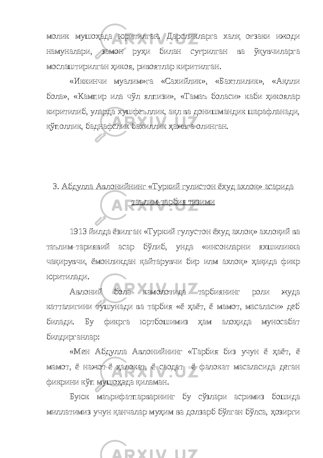 молик мушоҳада юритилган. Дарсликларга халқ оғзаки ижоди намуналари, замон руҳи билан суғрилган ва ўқувчиларга мослаштирилган ҳикоя, ривоятлар киритилган. «Иккинчи муалим»га «Сахийлик», «Бахтлилик», «Ақлли бола», «Кампир ила чўл ялпизи», «Тамаъ боласи» каби ҳикоялар киритилиб, уларда хушфеъллик, ақл ва донишмандик шарафланади, қўполлик, баднафслик бахиллик ҳажвга олинган. 3. Абдулла Авлонийнинг «Туркий гулистон ёхуд ахлоқ» асарида таълим-тарбия тизими 1913 йилда ёзилган «Туркий гулустон ёхуд ахлоқ» ахлоқий ва таълим-тариявий асар бўлиб, унда «инсонларни яхшиликка чақирувчи, ёмонликдан қайтарувчи бир илм ахлоқ» ҳақида фикр юритилади. Авлоний бола камолотида тарбиянинг роли жуда катталигини тушунади ва тарбия «ё ҳаёт, ё мамот, масаласи» деб билади. Бу фикрга юртбошимиз ҳам алоҳида муносабат билдирганлар: «Мен Абдулла Авлонийнинг «Тарбия биз учун ё ҳаёт, ё мамот, ё нажот-ё ҳалокат, ё саодат –ё фалокат масаласида деган фикрини кўп мушоҳада қиламан. Буюк маърифатпарварнинг бу сўзлари асримиз бошида миллатимиз учун қанчалар муҳим ва долзарб бўлган бўлса, ҳозирги 