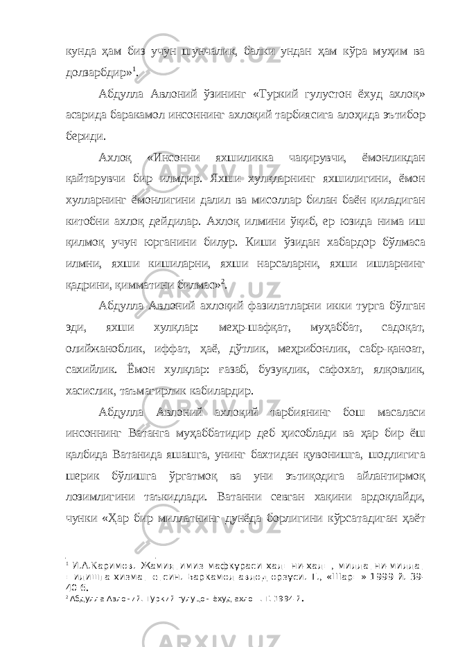 кунда ҳам биз учун шунчалик, балки ундан ҳам кўра муҳим ва долзарбдир» 1 . Абдулла Авлоний ўзининг «Туркий гулустон ёхуд ахлоқ» асарида баракамол инсоннинг ахлоқий тарбиясига алоҳида эътибор бериди. Ахлоқ «Инсонни яхшиликка чақирувчи, ёмонликдан қайтарувчи бир илмдир. Яхши хулқларнинг яхшилигини, ёмон хулларнинг ёмонлигини далил ва мисоллар билан баён қиладиган китобни ахлоқ дейдилар. Ахлоқ илмини ўқиб, ер юзида нима иш қилмоқ учун юрганини билур. Киши ўзидан хабардор бўлмаса илмни, яхши кишиларни, яхши нарсаларни, яхши ишларнинг қадрини, қимматини билмас» 2 . Абдулла Авлоний ахлоқий фазилатларни икки турга бўлган эди, яхши хулқлар: меҳр-шафқат, муҳаббат, садоқат, олийжаноблик, иффат, ҳаё, дўтлик, меҳрибонлик, сабр-қаноат, сахийлик. Ёмон хулқлар: ғазаб, бузуқлик, сафохат, ялқовлик, хасислик, таъмагирлик кабилардир. Абдулла Авлоний ахлоқий тарбиянинг бош масаласи инсоннинг Ватанга муҳаббатидир деб ҳисоблади ва ҳар бир ёш қалбида Ватанида яшашга, унинг бахтидан қувонишга, шодлигига шерик бўлишга ўргатмоқ ва уни эътиқодига айлантирмоқ лозимлигини таъкидлади. Ватанни севган хақини ардоқлайди, чунки «Ҳар бир миллатнинг дунёда борлигини кўрсатадиган ҳаёт 1 И.А.Каримов. Жамиятимиз мафкураси хал=ни-хал=, миллатни-миллат =илишга хизмат етсин. Баркамол авлод орзуси. Т., «Шар=» 1999 й. 39- 40 б . 2 Абдулла Авлоний. Туркий гулуцон ёхуд ахло=. Т. 1994 й . 