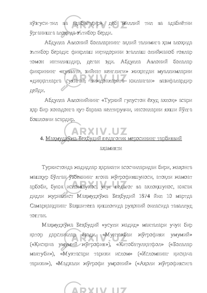 кўзгуси-тил ва адабиётдир», деб миллий тил ва адабиётни ўрганишга алоҳида эътибор берди. Абдулла Авлоний болаларнинг ақлий талимига ҳам алоҳида эътибор беради: фикрлаш иқтидорини эгаллаш олийжаноб ғоялар томон интилишдир, деган эди. Абдулла Авлоний болалар фикрининг «қуввати, зийнат кенглиги» жиҳатдан муаллимларни «диққатларга суянган, виждонларига юкланган» вазифалардир дейди. Абдулла Авлонийнинг «Туркий гулустон ёхуд ахлоқ» асари ҳар бир хонадонга қут-барака келтирувчи, инсонларни яхши йўлга бошловчи асардир. 4. Маҳмудхўжа Беҳбудий педагогик меросининг тарбиявий аҳамияти Туркистонда жадидлар ҳаракати асосчиларидан бири, жаҳонга машҳур бўлган ўзбекнинг ягона жўғрофияшуноси, атоқли жамоат арбоби, буюк исломшунос, улуғ педагог ва ахлоқшунос, юксак дидли журналист Маҳмудхўжа Беҳбудий 1874 йил 10 мартда Самарқанднинг Баҳшитепа қишлоғида руҳоний оиласида таваллуд топган. Маҳмудхўжа Беҳбудий «усули жадид» макталари учун бир қатор дарсликлар ёзади. «Мунтахбаи жўғрофияи умумий» («Қисқача умумий жўғрофия»), «Китобатулқатфол» («Болалар мактуби»), «Мухтасари тарихи ислом» («Исломнинг қисқача тарихи»), «Мадхали жўғрофи умроний» («Аҳоли жўғрофиясига 