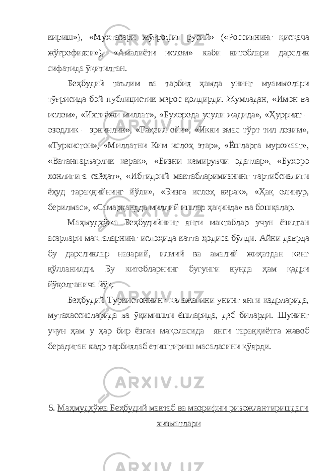 кириш»), «Мухтасари жўғрофия русий» («Россиянинг қисқача жўғрофияси»), «Амалиёти ислом» каби китоблари дарслик сифатида ўқитилган. Беҳбудий таълим ва тарбия ҳамда унинг муаммолари тўғрисида бой публицистик мерос қолдирди. Жумладан, «Имон ва ислом», «Ихтиёжи миллат», «Бухорода усули жадида», «Ҳуррият – озодлик – эркинлик», «Таҳсил ойи», «Икки эмас тўрт тил лозим», «Туркистон», «Миллатни Ким ислоҳ этар», «Ёшларга мурожаат», «Ватанпарварлик керак», «Бизни кемирувчи одатлар», «Бухоро хонлигига саёҳат», «Ибтидоий мактабларимизнинг тартибсизлиги ёҳуд тараққийнинг йўли», «Бизга ислоҳ керак», «Ҳақ олинур, берилмас», «Самарқандда миллий ишлар ҳақинда» ва бошқалар. Маҳмудхўжа Беҳбудийнинг янги мактаблар учун ёзилган асарлари макталарнинг ислоҳида катта ҳодиса бўлди. Айни даврда бу дарсликлар назарий, илмий ва амалий жиҳатдан кенг қўлланилди. Бу китобларнинг бугунги кунда ҳам қадри йўқолганича йўқ. Беҳбудий Туркистоннинг келажагини унинг янги кадрларида, мутахассисларида ва ўқимишли ёшларида, деб биларди. Шунинг учун ҳам у ҳар бир ёзган мақоласида янги тараққиётга жавоб берадиган кадр тарбиялаб етиштириш масаласини қўярди. 5. Маҳмудхўжа Беҳбудий мактаб ва маорифни ривожлантиришдаги хизматлари 