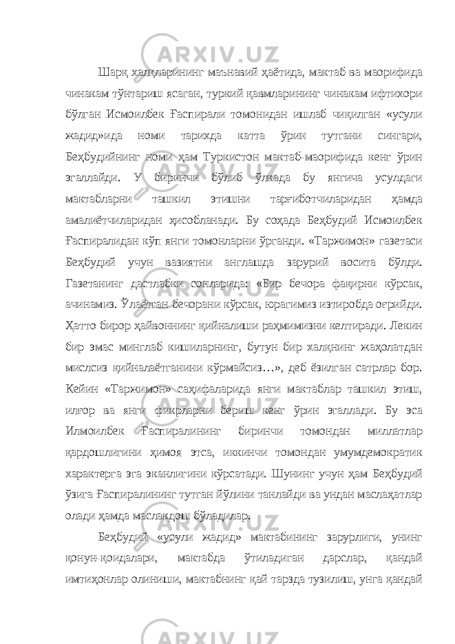 Шарқ халқларининг маънавий ҳаётида, мактаб ва маорифида чинакам тўнтариш ясаган, туркий қавмларининг чинакам ифтихори бўлган Исмоилбек Ғаспирали томонидан ишлаб чиқилган «усули жадид»ида номи тарихда катта ўрин тутгани сингари, Беҳбудийнинг номи ҳам Туркистон мактаб-маорифида кенг ўрин эгаллайди. У биринчи бўлиб ўлкада бу янгича усулдаги мактабларни ташкил этишни тарғиботчиларидан ҳамда амалиётчиларидан ҳисобланади. Бу соҳада Беҳбудий Исмоилбек Ғаспиралидан кўп янги томонларни ўрганди. «Таржимон» газетаси Беҳбудий учун вазиятни англашда зарурий восита бўлди. Газетанинг дастлабки сонларида: «Бир бечора фақирни кўрсак, ачинамиз. Ўлаётган бечорани кўрсак, юрагимиз изтиробда оғрийди. Ҳатто бирор ҳайвоннинг қийналиши раҳмимизни келтиради. Лекин бир эмас минглаб кишиларнинг, бутун бир халқнинг жаҳолатдан мислсиз қийналаётганини кўрмайсиз…», деб ёзилган сатрлар бор. Кейин «Таржимон» саҳифаларида янги мактаблар ташкил этиш, илғор ва янги фикрларни бериш кенг ўрин эгаллади. Бу эса Илмоилбек Ғаспиралининг биринчи томондан миллатлар қардошлигини ҳимоя этса, иккинчи томондан умумдемократик характерга эга эканлигини кўрсатади. Шунинг учун ҳам Беҳбудий ўзига Ғаспиралининг тутган йўлини танлайди ва ундан маслаҳатлар олади ҳамда маслакдош бўладилар. Беҳбудий «усули жадид» мактабининг зарурлиги, унинг қонун-қоидалари, мактабда ўтиладиган дарслар, қандай имтиҳонлар олиниши, мактабнинг қай тарзда тузилиш, унга қандай 