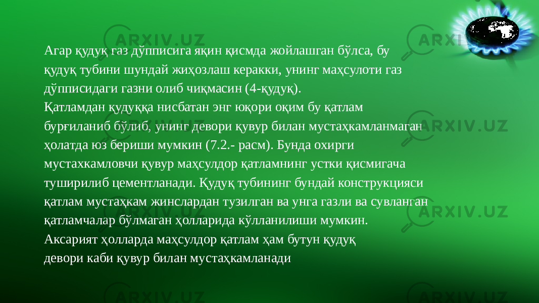 Агар қудуқ газ дўпписига яқин қисмда жойлашган бўлса, бу қудуқ тубини шундай жиҳозлаш керакки, унинг маҳсулоти газ дўпписидаги газни олиб чиқмасин (4-қудуқ). Қатламдан қудуққа нисбатан энг юқори оқим бу қатлам бурғиланиб бўлиб, унинг девори қувур билан мустаҳкамланмаган ҳолатда юз бериши мумкин (7.2.- расм). Бунда охирги мустахкамловчи қувур маҳсулдор қатламнинг устки қисмигача туширилиб цементланади. Қудуқ тубининг бундай конструкцияси қатлам мустаҳкам жинслардан тузилган ва унга газли ва сувланган қатламчалар бўлмаган ҳолларида кўлланилиши мумкин. Аксарият ҳолларда маҳсулдор қатлам ҳам бутун қудуқ девори каби қувур билан мустаҳкамланади 