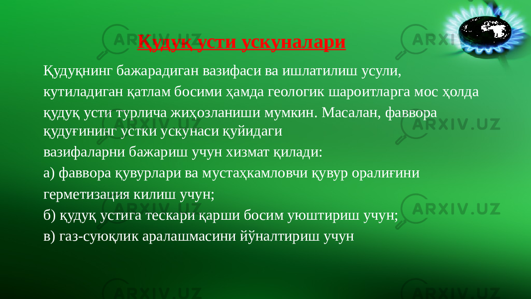 Қудуқ усти ускуналари Қудуқнинг бажарадиган вазифаси ва ишлатилиш усули, кутиладиган қатлам босими ҳамда геологик шароитларга мос ҳолда қудуқ усти турлича жиҳозланиши мумкин. Масалан, фаввора қудуғининг устки ускунаси қуйидаги вазифаларни бажариш учун хизмат қилади: а) фаввора қувурлари ва мустаҳкамловчи қувур оралиғини герметизация килиш учун; б) қудуқ устига тескари қарши босим уюштириш учун; в) газ-суюқлик аралашмасини йўналтириш учун 