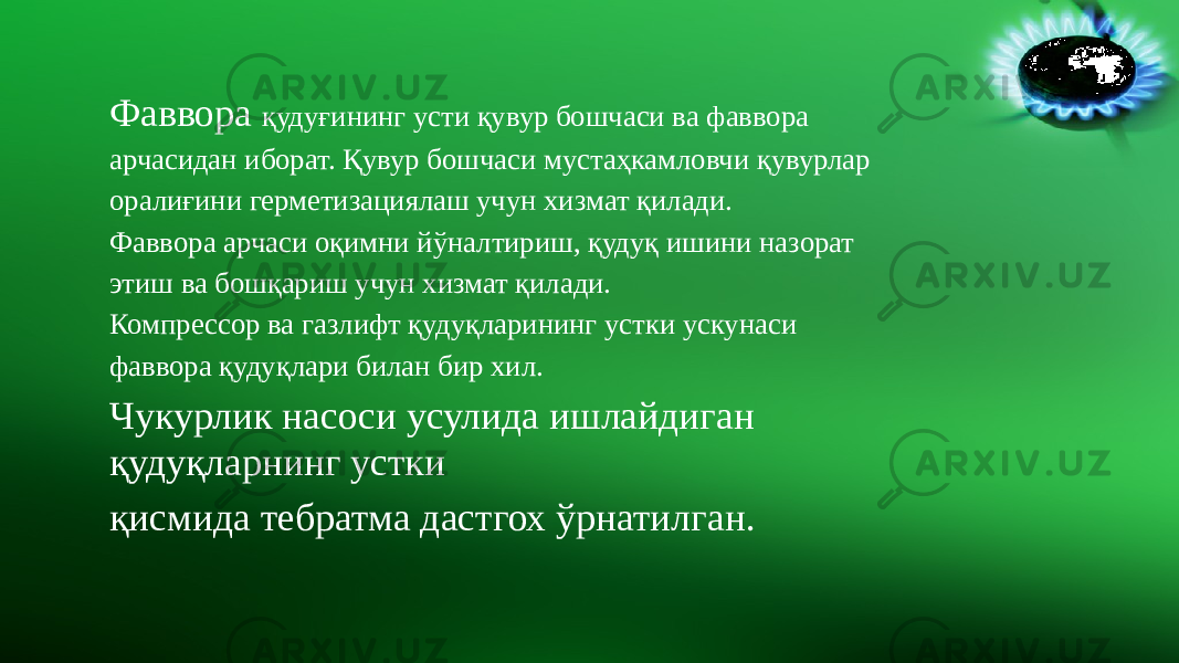 Фаввора қудуғининг усти қувур бошчаси ва фаввора арчасидан иборат. Қувур бошчаси мустаҳкамловчи қувурлар оралиғини герметизациялаш учун хизмат қилади. Фаввора арчаси оқимни йўналтириш, қудуқ ишини назорат этиш ва бошқариш учун хизмат қилади. Компрессор ва газлифт қудуқларининг устки ускунаси фаввора қудуқлари билан бир хил. Чукурлик насоси усулида ишлайдиган қудуқларнинг устки қисмида тебратма дастгох ўрнатилган. 