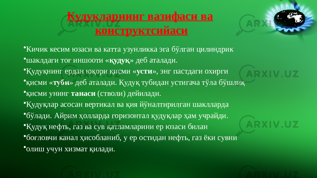 Кудукларнинг вазифаси ва конструктсийаси • Кичик кесим юзаси ва катта узунликка эга бўлган цилиндрик • шаклдаги тоғ иншооти « қудуқ » деб аталади. • Қудуқнинг ердан юқори қисми « усти », энг пастдаги охирги • қисми « туби » деб аталади. Қудуқ тубидан устигача тўла бўшлиқ • қисми унинг танаси (стволи) дейилади. • Қудуқлар асосан вертикал ва қия йўналтирилган шаклларда • бўлади. Айрим ҳолларда горизонтал қудуқлар ҳам учрайди. • Қудуқ нефть, газ ва сув қатламларини ер юзаси билан • боғловчи канал ҳисобланиб, у ер остидан нефть, газ ёки сувни • олиш учун хизмат қилади. 