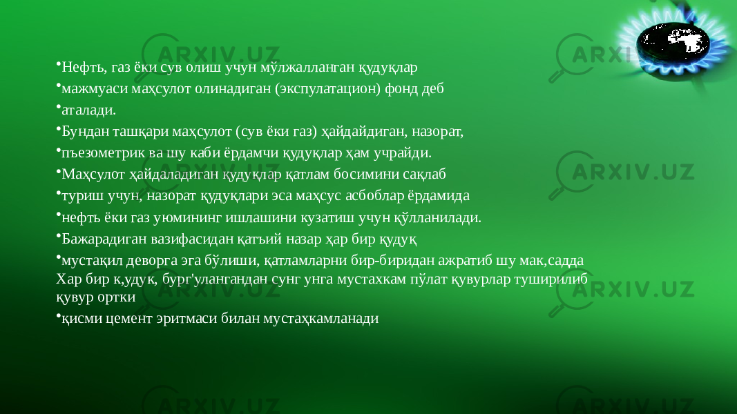 • Нефть, газ ёки сув олиш учун мўлжалланган қудуқлар • мажмуаси маҳсулот олинадиган (экспулатацион) фонд деб • аталади. • Бундан ташқари маҳсулот (сув ёки газ) ҳайдайдиган, назорат, • пъезометрик ва шу каби ёрдамчи қудуқлар ҳам учрайди. • Маҳсулот ҳайдаладиган қудуқлар қатлам босимини сақлаб • туриш учун, назорат қудуқлари эса маҳсус асбоблар ёрдамида • нефть ёки газ уюмининг ишлашини кузатиш учун қўлланилади. • Бажарадиган вазифасидан қатъий назар ҳар бир қудуқ • мустақил деворга эга бўлиши, қатламларни бир-биридан ажратиб шу мак,садда Хар бир к,удук, бург&#39;улангандан сунг унга мустахкам пўлат қувурлар туширилиб қувур ортки • қисми цемент эритмаси билан мустаҳкамланади 