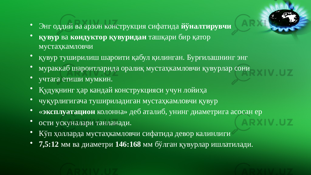 • Энг оддий ва арзон конструкция сифатида йўналтирувчи • қувур ва кондуктор қувуридан ташқари бир қатор мустаҳкамловчи • қувур туширилиш шароити қабул қилинган. Бурғилашнинг энг • мураккаб шароитларида оралиқ мустаҳкамловчи қувурлар сони • учтага етиши мумкин. • Қудуқнинг ҳар кандай конструкцияси учун лойиҳа • чуқурлигигача тушириладиган мустаҳкамловчи қувур • « эксплуатацион колонна» деб аталиб, унинг диаметрига асосан ер • ости ускуналари танланади. • Кўп ҳолларда мустаҳкамловчи сифатида девор калинлиги • 7,5:12 мм ва диаметри 146:168 мм бўлган қувурлар ишлатилади. 