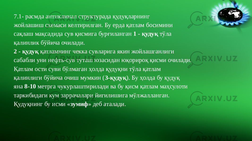 7.1- расмда антиклинал структурада қудуқларнинг жойлашиш схемаси келтирилган. Бу ерда қатлам босимини сақлаш мақсадида сув қисмига бурғиланган 1 - қудуқ тўла қалинлик бўйича очилади. 2 - қудуқ қатламнинг чекка сувларига якин жойлашганлиги сабабли уни нефть-сув туташ юзасидан юқорироқ қисми очилади. Қатлам ости суви бўлмаган ҳолда қудуқни тўла қатлам қалинлиги бўйича очиш мумкин ( 3-қудуқ ). Бу ҳолда бу қудуқ яна 8-10 метрга чукурлаштирилади ва бу қисм қатлам маҳсулоти таркибидаги кум заррачалари йигилишига мўлжалланган. Қудуқнинг бу исми « зумиф » деб аталади. 