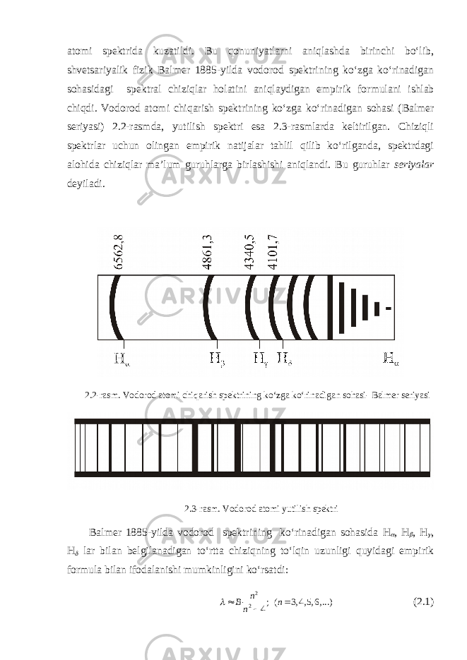 atomi spektrida kuzatildi. Bu qonuniyatlarni aniqlashda birinchi bo‘lib, shvetsariyalik fizik Balmer 1885-yilda vodorod spektrining ko‘zga ko‘rinadigan sohasidagi spektral chiziqlar holatini aniqlaydigan empirik for mulani ishlab chiqdi. Vodorod atomi chiqarish spektrining ko‘zga ko‘ri nadigan sohasi (Balmer seriyasi) 2.2-rasmda, yutilish spektri esa 2.3-rasmlarda keltirilgan. Chiziqli spektrlar uchun olingan empirik natijalar tahlil qilib ko‘rilganda, spektrdagi alohida chiziqlar ma’lum guruhlarga birlashishi aniqlandi. Bu guruhlar seriyalar deyiladi. 2.2-rasm. Vodorod atomi chiqarish spektrining ko‘zga ko‘ri nadigan sohasi- Balmer seriyasi 2.3-rasm. Vodorod atomi yutilish spektri Balmer 1885-yilda vodorod spektrining ko‘rinadigan sohasida H , H  , H  , H  lar bilan belgilanadigan to‘rtta chiziqning to‘lqin uzunligi quyidagi empirik formula bilan ifodalanishi mumkinligini ko‘rsatdi: 2 2 ; ( 3, 4, 5, 6, ...) 4n В n n    (2.1) 